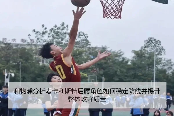 利物浦分析麦卡利斯特后腰角色如何稳定防线并提升整体攻守质量